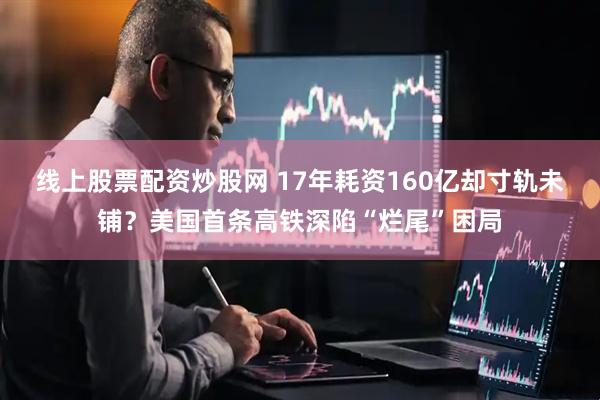 线上股票配资炒股网 17年耗资160亿却寸轨未铺？美国首条高铁深陷“烂尾”困局