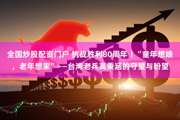 全国炒股配资门户 抗战胜利80周年丨“童年想娘，老年想家”——台湾老兵高秉涵的守望与盼望