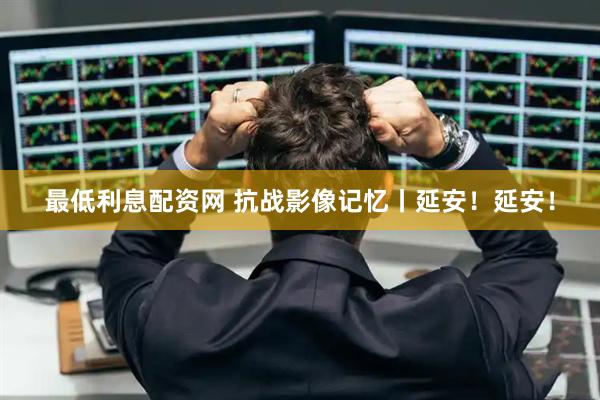 最低利息配资网 抗战影像记忆丨延安！延安！
