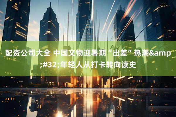 配资公司大全 中国文物迎暑期“出差”热潮&#32;年轻人从打卡转向读史