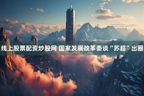 线上股票配资炒股网 国家发展改革委谈“苏超”出圈
