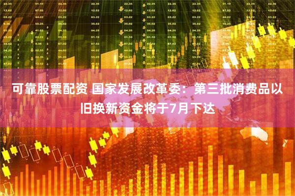 可靠股票配资 国家发展改革委：第三批消费品以旧换新资金将于7月下达