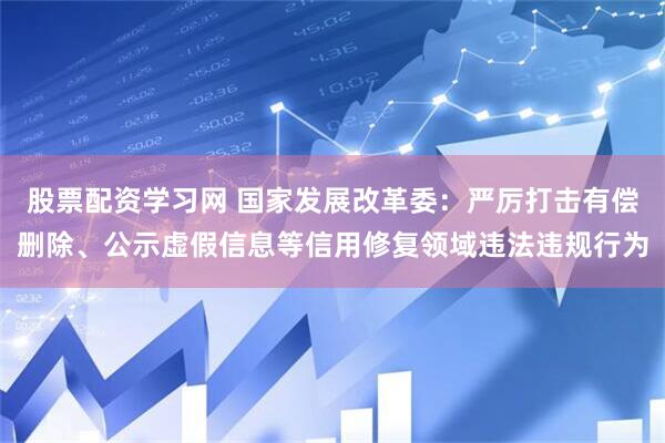 股票配资学习网 国家发展改革委：严厉打击有偿删除、公示虚假信息等信用修复领域违法违规行为