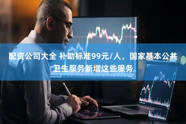 配资公司大全 补助标准99元/人，国家基本公共卫生服务新增这些服务