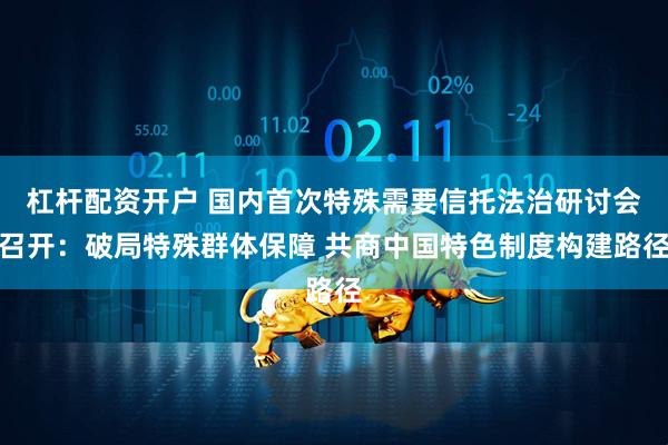 杠杆配资开户 国内首次特殊需要信托法治研讨会召开：破局特殊群体保障 共商中国特色制度构建路径