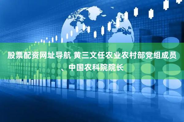 股票配资网址导航 黄三文任农业农村部党组成员、中国农科院院长