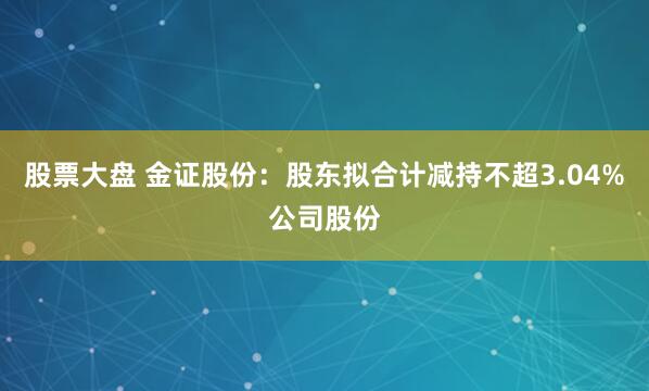 股票大盘 金证股份：股东拟合计减持不超3.04%公司股份