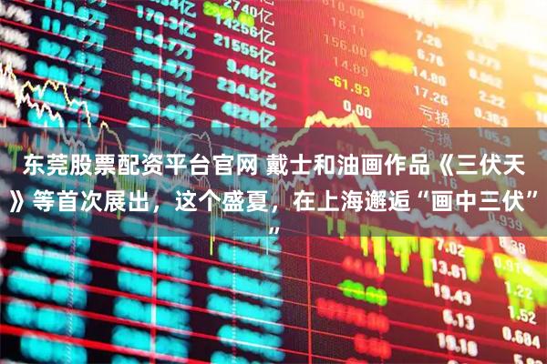 东莞股票配资平台官网 戴士和油画作品《三伏天》等首次展出，这个盛夏，在上海邂逅“画中三伏”