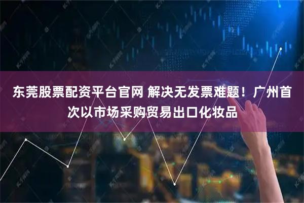 东莞股票配资平台官网 解决无发票难题！广州首次以市场采购贸易出口化妆品