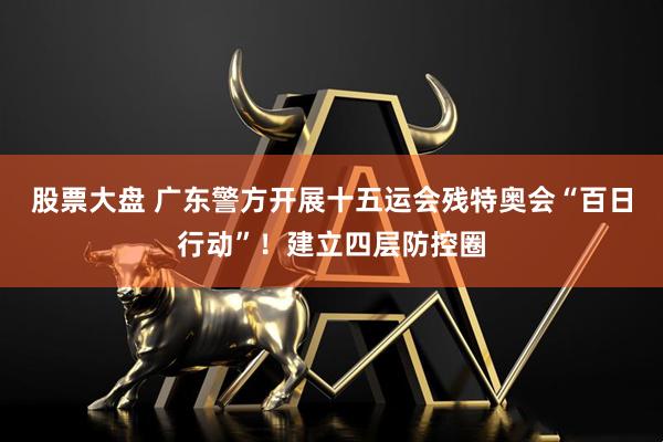 股票大盘 广东警方开展十五运会残特奥会“百日行动”！建立四层防控圈