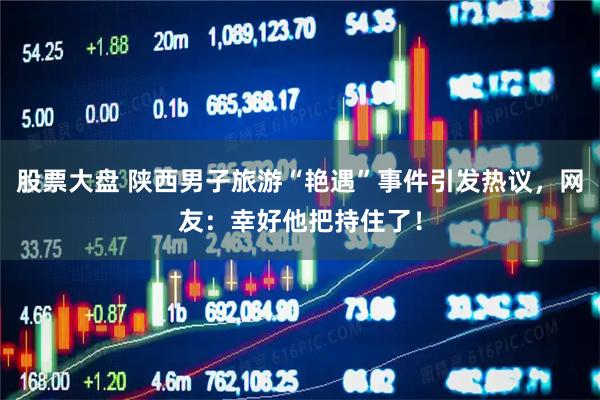 股票大盘 陕西男子旅游“艳遇”事件引发热议，网友：幸好他把持住了！