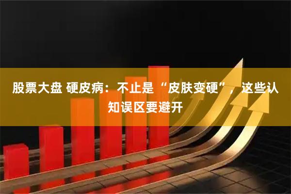 股票大盘 硬皮病：不止是 “皮肤变硬”，这些认知误区要避开