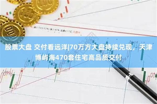 股票大盘 交付看远洋|70万方大盘持续兑现，天津博屿海470套住宅高品质交付