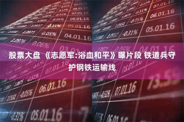 股票大盘 《志愿军:浴血和平》曝片段 铁道兵守护钢铁运输线
