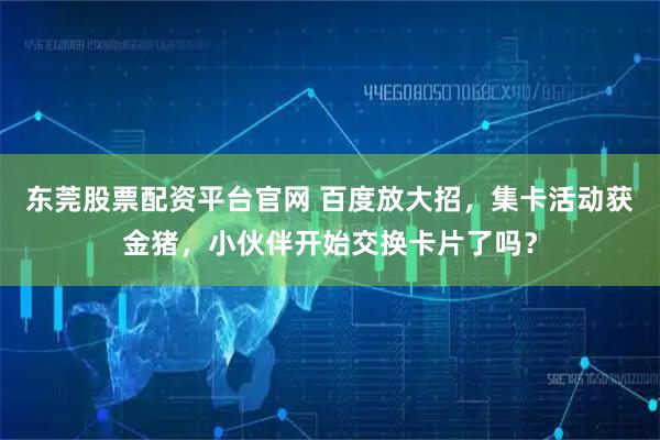 东莞股票配资平台官网 百度放大招，集卡活动获金猪，小伙伴开始交换卡片了吗？