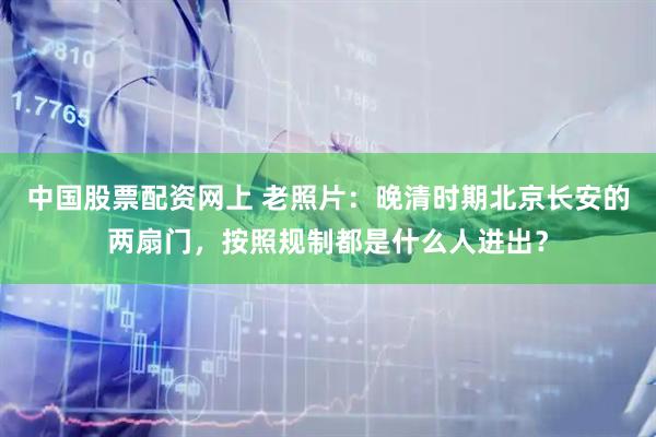 中国股票配资网上 老照片：晚清时期北京长安的两扇门，按照规制都是什么人进出？