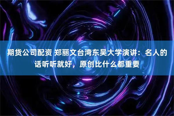 期货公司配资 郑丽文台湾东吴大学演讲：名人的话听听就好，原创比什么都重要